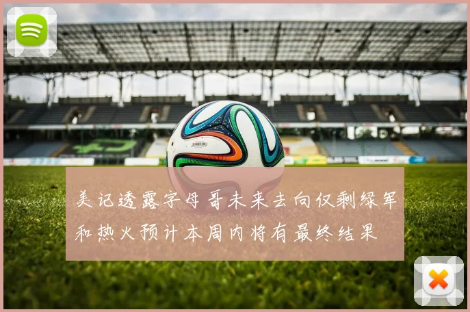 美记透露字母哥未来去向仅剩绿军和热火预计本周内将有最终结果