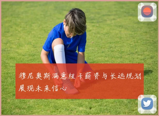 穆尼奥斯满意纽卡薪资与长远规划展现未来信心