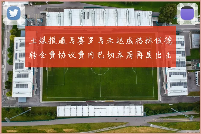 土媒报道马赛罗马未达成格林伍德转会费协议费内巴切本周再度出击