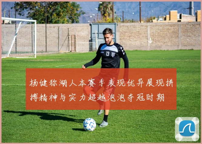 杨健称湖人本赛季表现优异展现拼搏精神与实力超越泡泡夺冠时期