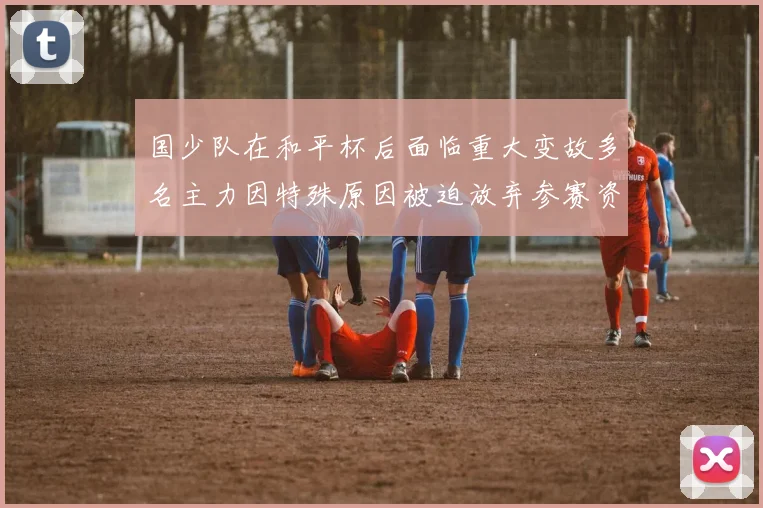 国少队在和平杯后面临重大变故多名主力因特殊原因被迫放弃参赛资格