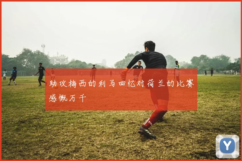 助攻梅西的利马回忆对荷兰的比赛感慨万千