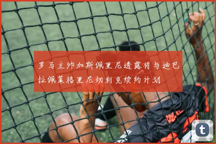 罗马主帅加斯佩里尼透露将与迪巴拉佩莱格里尼切利克续约计划