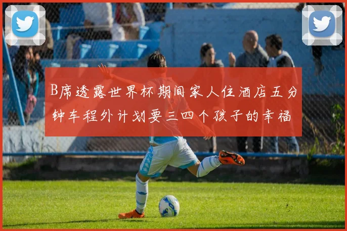 B席透露世界杯期间家人住酒店五分钟车程外计划要三四个孩子的幸福生活