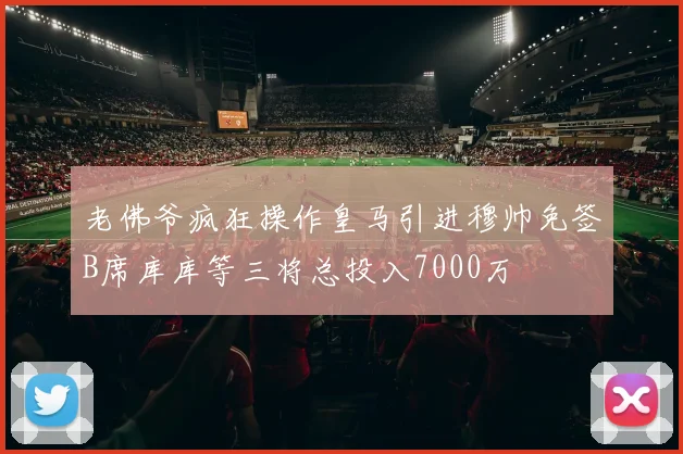 老佛爷疯狂操作皇马引进穆帅免签B席库库等三将总投入7000万