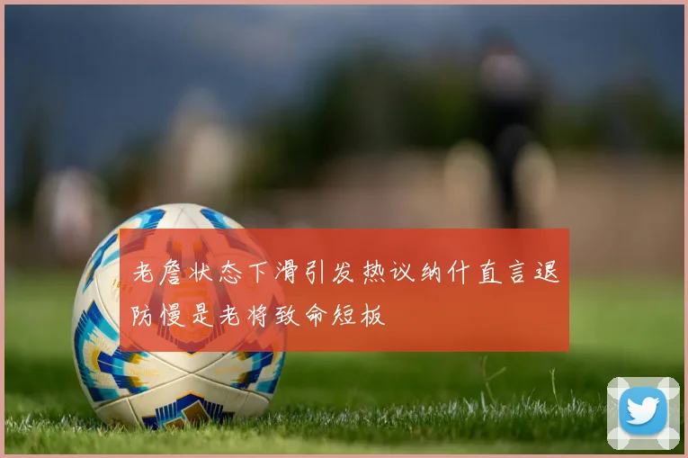 老詹状态下滑引发热议纳什直言退防慢是老将致命短板