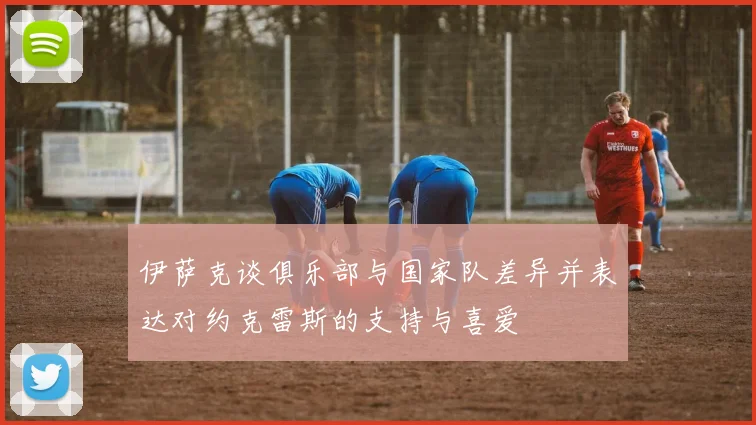 伊萨克谈俱乐部与国家队差异并表达对约克雷斯的支持与喜爱
