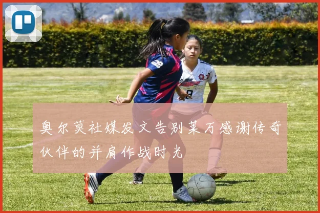 奥尔莫社媒发文告别莱万感谢传奇伙伴的并肩作战时光