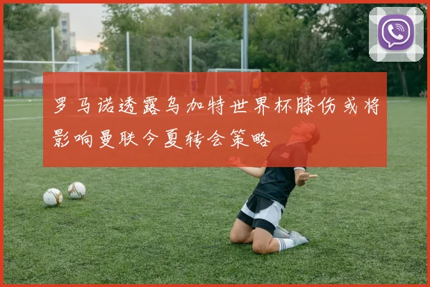 罗马诺透露乌加特世界杯膝伤或将影响曼联今夏转会策略