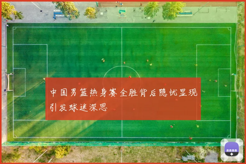 中国男篮热身赛全胜背后隐忧显现引发球迷深思