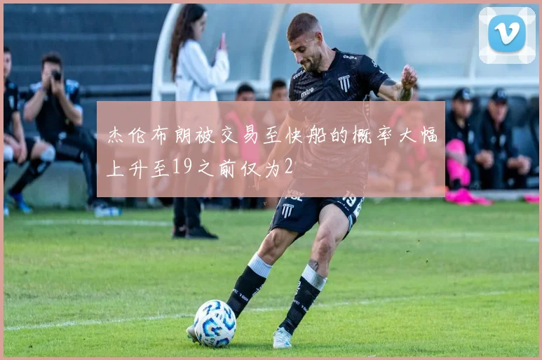 杰伦布朗被交易至快船的概率大幅上升至19之前仅为2