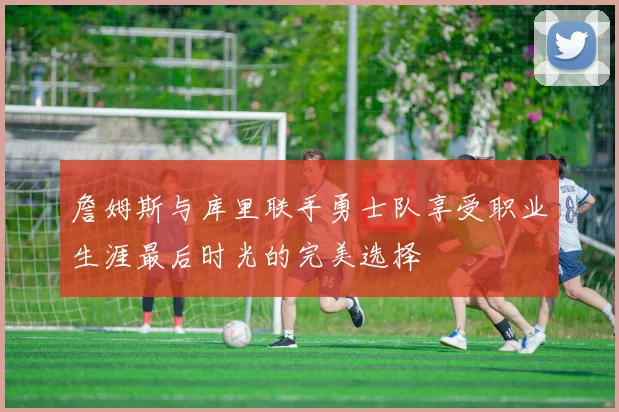 詹姆斯与库里联手勇士队享受职业生涯最后时光的完美选择