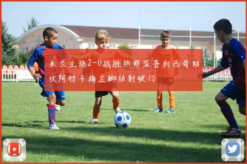 米兰主场2-0战胜热那亚普利西奇助攻阿特卡梅左脚劲射破门